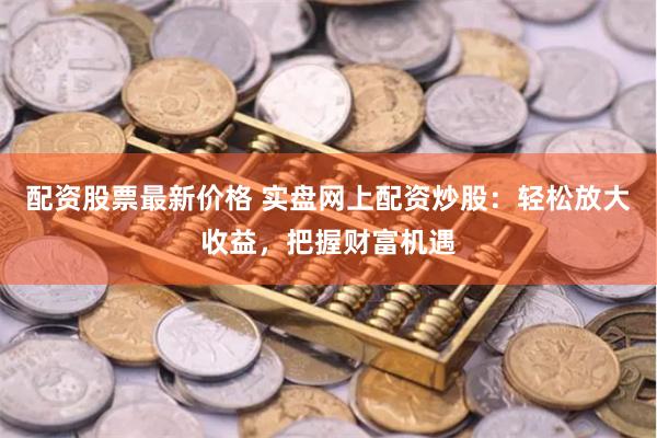 配资股票最新价格 实盘网上配资炒股：轻松放大收益，把握财富机遇