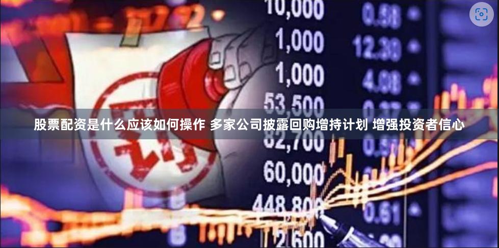 股票配资是什么应该如何操作 多家公司披露回购增持计划 增强投资者信心