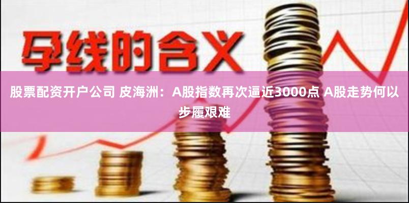 股票配资开户公司 皮海洲：A股指数再次逼近3000点 A股走势何以步履艰难