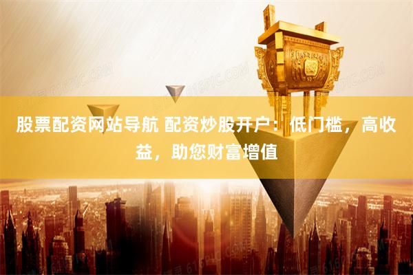 股票配资网站导航 配资炒股开户：低门槛，高收益，助您财富增值