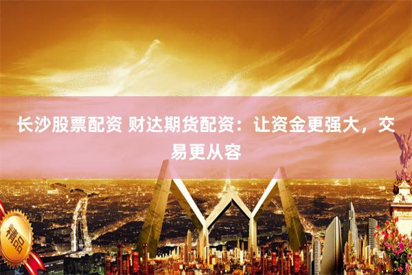 长沙股票配资 财达期货配资：让资金更强大，交易更从容