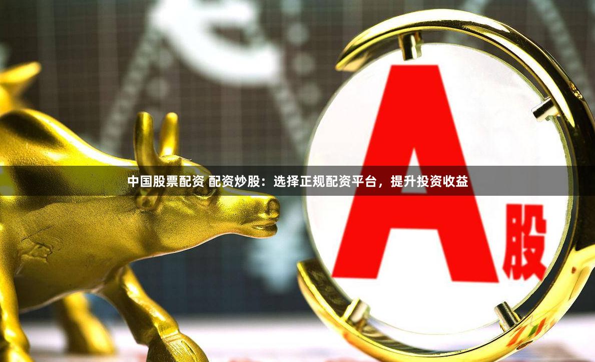 中国股票配资 配资炒股：选择正规配资平台，提升投资收益