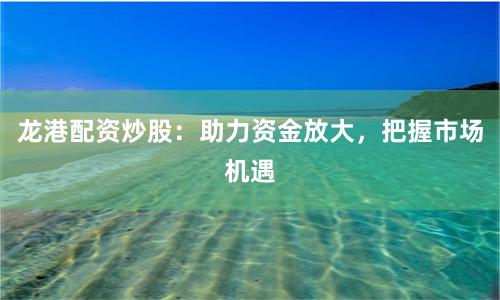 龙港配资炒股：助力资金放大，把握市场机遇