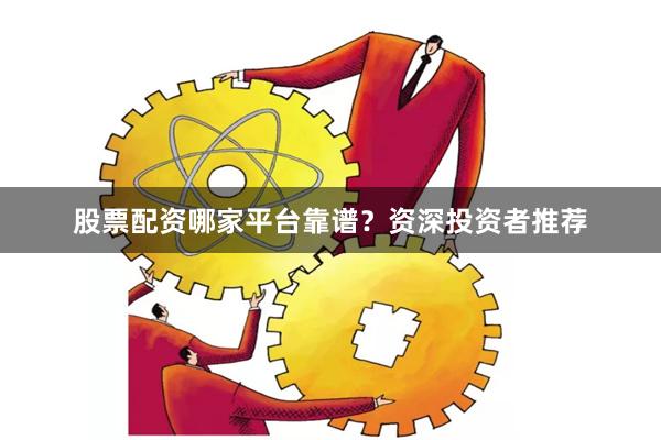 股票配资哪家平台靠谱？资深投资者推荐