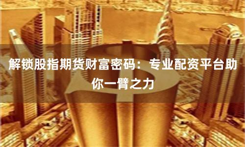 解锁股指期货财富密码：专业配资平台助你一臂之力