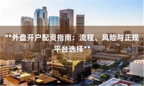 **外盘开户配资指南：流程、风险与正规平台选择**