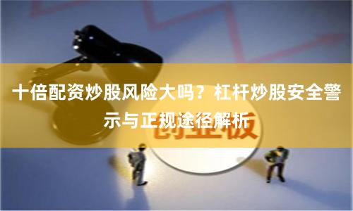 十倍配资炒股风险大吗？杠杆炒股安全警示与正规途径解析
