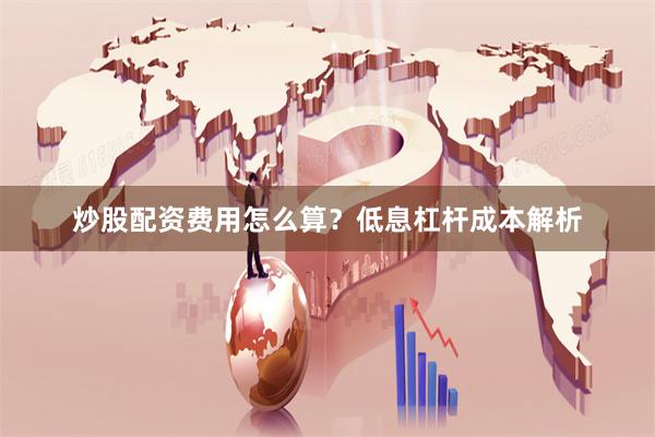 炒股配资费用怎么算？低息杠杆成本解析