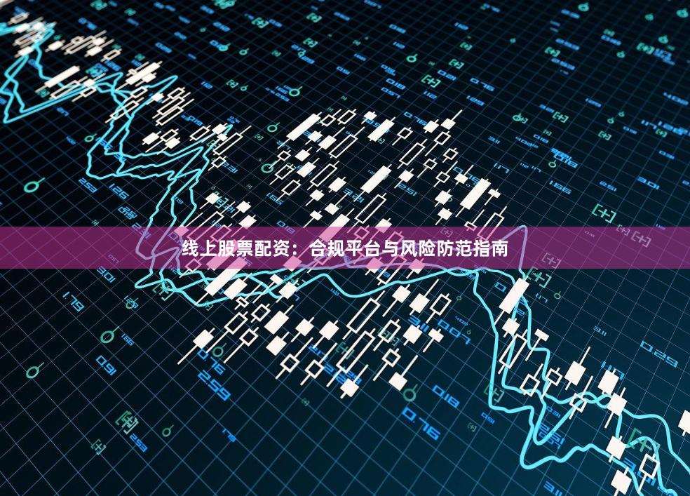 线上股票配资：合规平台与风险防范指南