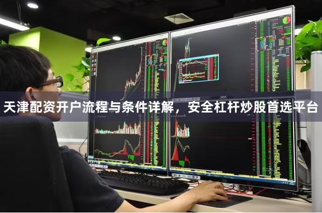 天津配资开户流程与条件详解，安全杠杆炒股首选平台